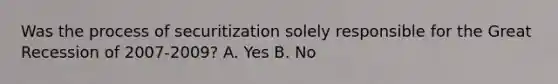 Was the process of securitization solely responsible for the Great Recession of​ 2007-2009? A. Yes B. No