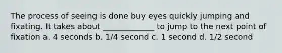 The process of seeing is done buy eyes quickly jumping and fixating. It takes about _____________ to jump to the next point of fixation a. 4 seconds b. 1/4 second c. 1 second d. 1/2 second