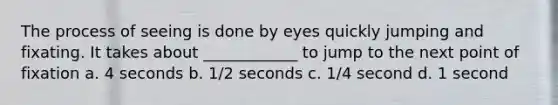 The process of seeing is done by eyes quickly jumping and fixating. It takes about ____________ to jump to the next point of fixation a. 4 seconds b. 1/2 seconds c. 1/4 second d. 1 second