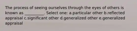 The process of seeing ourselves through the eyes of others is known as __________. Select one: a.particular other b.reflected appraisal c.significant other d.generalized other e.generalized appraisal