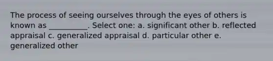 The process of seeing ourselves through the eyes of others is known as __________. Select one: a. significant other b. reflected appraisal c. generalized appraisal d. particular other e. generalized other