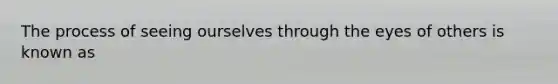 The process of seeing ourselves through the eyes of others is known as