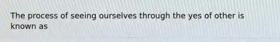 The process of seeing ourselves through the yes of other is known as