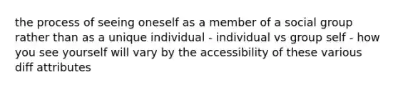 the process of seeing oneself as a member of a social group rather than as a unique individual - individual vs group self - how you see yourself will vary by the accessibility of these various diff attributes