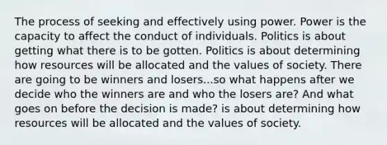 The process of seeking and effectively using power. Power is the capacity to affect the conduct of individuals. Politics is about getting what there is to be gotten. Politics is about determining how resources will be allocated and the values of society. There are going to be winners and losers...so what happens after we decide who the winners are and who the losers are? And what goes on before the decision is made? is about determining how resources will be allocated and the values of society.