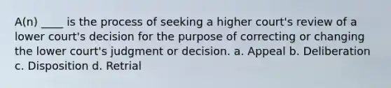 A(n) ____ is the process of seeking a higher court's review of a lower court's decision for the purpose of correcting or changing the lower court's judgment or decision. a. Appeal b. Deliberation c. Disposition d. Retrial