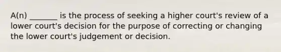 A(n) _______ is the process of seeking a higher court's review of a lower court's decision for the purpose of correcting or changing the lower court's judgement or decision.