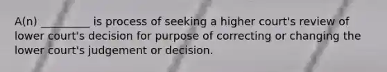 A(n) _________ is process of seeking a higher court's review of lower court's decision for purpose of correcting or changing the lower court's judgement or decision.