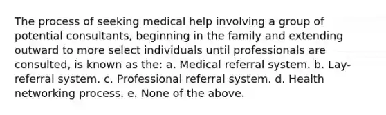 The process of seeking medical help involving a group of potential consultants, beginning in the family and extending outward to more select individuals until professionals are consulted, is known as the: a. Medical referral system. b. Lay-referral system. c. Professional referral system. d. Health networking process. e. None of the above.