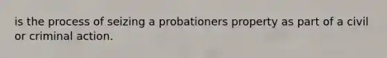 is the process of seizing a probationers property as part of a civil or criminal action.
