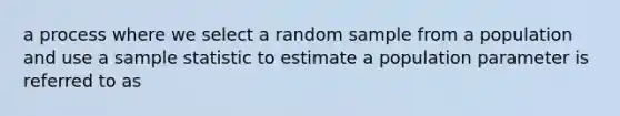 a process where we select a random sample from a population and use a sample statistic to estimate a population parameter is referred to as