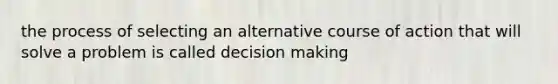 the process of selecting an alternative course of action that will solve a problem is called decision making