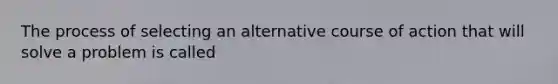 The process of selecting an alternative course of action that will solve a problem is called