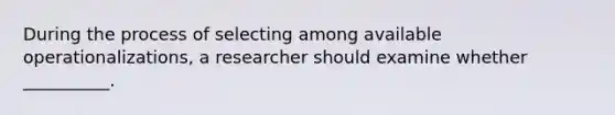 During the process of selecting among available operationalizations, a researcher should examine whether __________.