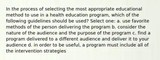 In the process of selecting the most appropriate educational method to use in a health education program, which of the following guidelines should be used? Select one: a. use favorite methods of the person delivering the program b. consider the nature of the audience and the purpose of the program c. find a program delivered to a different audience and deliver it to your audience d. in order to be useful, a program must include all of the intervention strategies