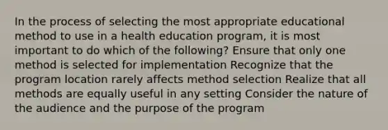 In the process of selecting the most appropriate educational method to use in a health education program, it is most important to do which of the following? Ensure that only one method is selected for implementation Recognize that the program location rarely affects method selection Realize that all methods are equally useful in any setting Consider the nature of the audience and the purpose of the program