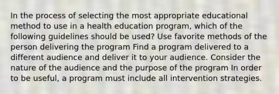 In the process of selecting the most appropriate educational method to use in a health education program, which of the following guidelines should be used? Use favorite methods of the person delivering the program Find a program delivered to a different audience and deliver it to your audience. Consider the nature of the audience and the purpose of the program In order to be useful, a program must include all intervention strategies.