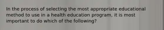 In the process of selecting the most appropriate educational method to use in a health education program, it is most important to do which of the following?