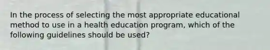 In the process of selecting the most appropriate educational method to use in a health education program, which of the following guidelines should be used?