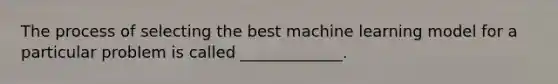 The process of selecting the best machine learning model for a particular problem is called _____________.