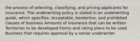 the process of selecting, classifying, and pricing applicants for insurance. The underwriting policy is stated in an underwriting guide, which specifies: Acceptable, borderline, and prohibited classes of business Amounts of insurance that can be written Territories to be developed Forms and rating plans to be used Business that requires approval by a senior underwriter