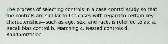 The process of selecting controls in a case-control study so that the controls are similar to the cases with regard to certain key characteristics—such as age, sex, and race, is referred to as: a. Recall bias control b. Matching c. Nested controls d. Randomization