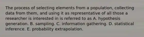 The process of selecting elements from a population, collecting data from them, and using it as representative of all those a researcher is interested in is referred to as A. hypothesis generation. B. sampling. C. information gathering. D. statistical inference. E. probability extrapolation.