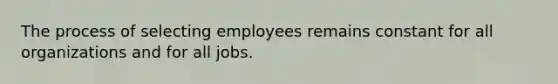 The process of selecting employees remains constant for all organizations and for all jobs.