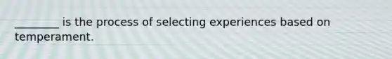 ________ is the process of selecting experiences based on temperament.