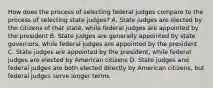 How does the process of selecting federal judges compare to the process of selecting state judges? A. State judges are elected by the citizens of that state, while federal judges are appointed by the president B. State judges are generally appointed by state governors, while federal judges are appointed by the president C. State judges are appointed by the president, while federal judges are elected by American citizens D. State judges and federal judges are both elected directly by American citizens, but federal judges serve longer terms