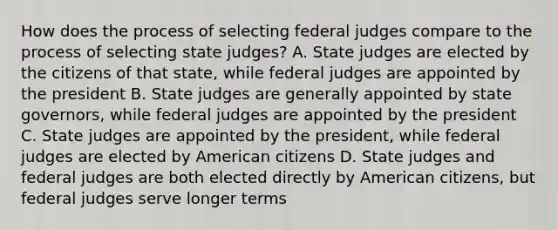 How does the process of selecting federal judges compare to the process of selecting state judges? A. State judges are elected by the citizens of that state, while federal judges are appointed by the president B. State judges are generally appointed by state governors, while federal judges are appointed by the president C. State judges are appointed by the president, while federal judges are elected by American citizens D. State judges and federal judges are both elected directly by American citizens, but federal judges serve longer terms