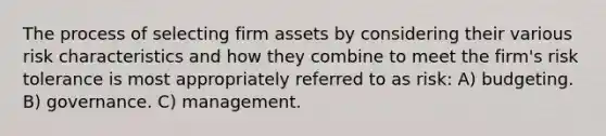 The process of selecting firm assets by considering their various risk characteristics and how they combine to meet the firm's risk tolerance is most appropriately referred to as risk: A) budgeting. B) governance. C) management.