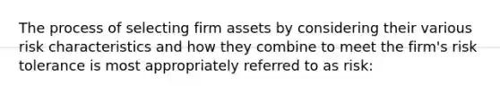 The process of selecting firm assets by considering their various risk characteristics and how they combine to meet the firm's risk tolerance is most appropriately referred to as risk: