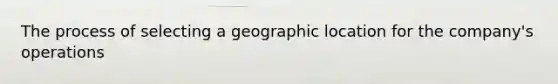 The process of selecting a geographic location for the company's operations