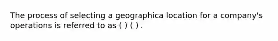 The process of selecting a geographica location for a company's operations is referred to as ( ) ( ) .