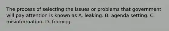 The process of selecting the issues or problems that government will pay attention is known as A. leaking. B. agenda setting. C. misinformation. D. framing.