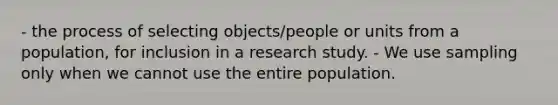 - the process of selecting objects/people or units from a population, for inclusion in a research study. - We use sampling only when we cannot use the entire population.