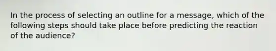 In the process of selecting an outline for a message, which of the following steps should take place before predicting the reaction of the audience?