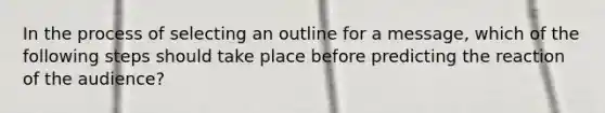 In the process of selecting an outline for a message, which of the following steps should take place before predicting the reaction of the audience?​