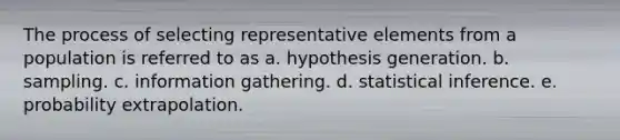 The process of selecting representative elements from a population is referred to as a. hypothesis generation. b. sampling. c. information gathering. d. statistical inference. e. probability extrapolation.