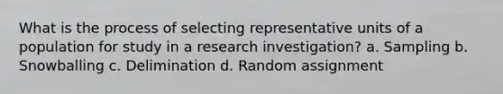 What is the process of selecting representative units of a population for study in a research investigation? a. Sampling b. Snowballing c. Delimination d. Random assignment