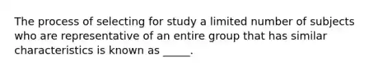 The process of selecting for study a limited number of subjects who are representative of an entire group that has similar characteristics is known as _____.