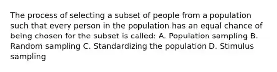 The process of selecting a subset of people from a population such that every person in the population has an equal chance of being chosen for the subset is called: A. Population sampling B. Random sampling C. Standardizing the population D. Stimulus sampling