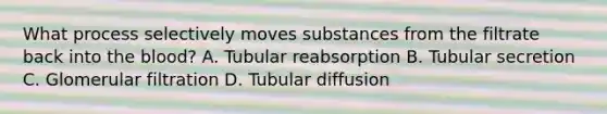 What process selectively moves substances from the filtrate back into the blood? A. Tubular reabsorption B. Tubular secretion C. Glomerular filtration D. Tubular diffusion