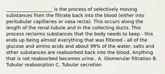 ____________________ is the process of selectively moving substances from the filtrate back into the blood (either into peritubular capillaries or vasa recta). This occurs along the length of the renal tubule and in the collecting ducts. This process reclaims substances that the body needs to keep - this ends up being almost everything that was filtered - all of the glucose and amino acids and about 99% of the water, salts and other substances are reabsorbed back into the blood. Anything that is not reabsorbed becomes urine.. A. Glomerular filtration B. Tubular reabsorption C. Tubular secretion