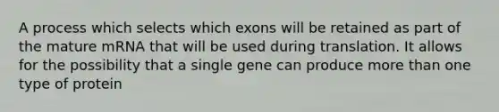 A process which selects which exons will be retained as part of the mature mRNA that will be used during translation. It allows for the possibility that a single gene can produce more than one type of protein