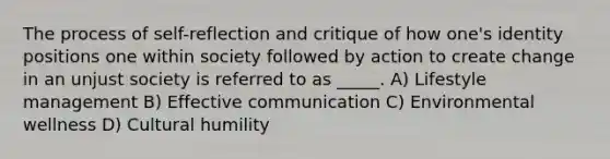 The process of self-reflection and critique of how one's identity positions one within society followed by action to create change in an unjust society is referred to as _____. A) Lifestyle management B) Effective communication C) Environmental wellness D) Cultural humility