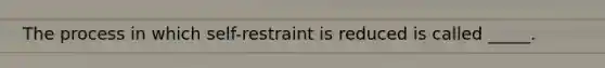 The process in which self-restraint is reduced is called _____.