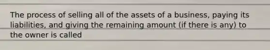 The process of selling all of the assets of a business, paying its liabilities, and giving the remaining amount (if there is any) to the owner is called