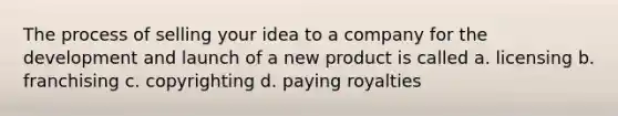 The process of selling your idea to a company for the development and launch of a new product is called a. licensing b. franchising c. copyrighting d. paying royalties